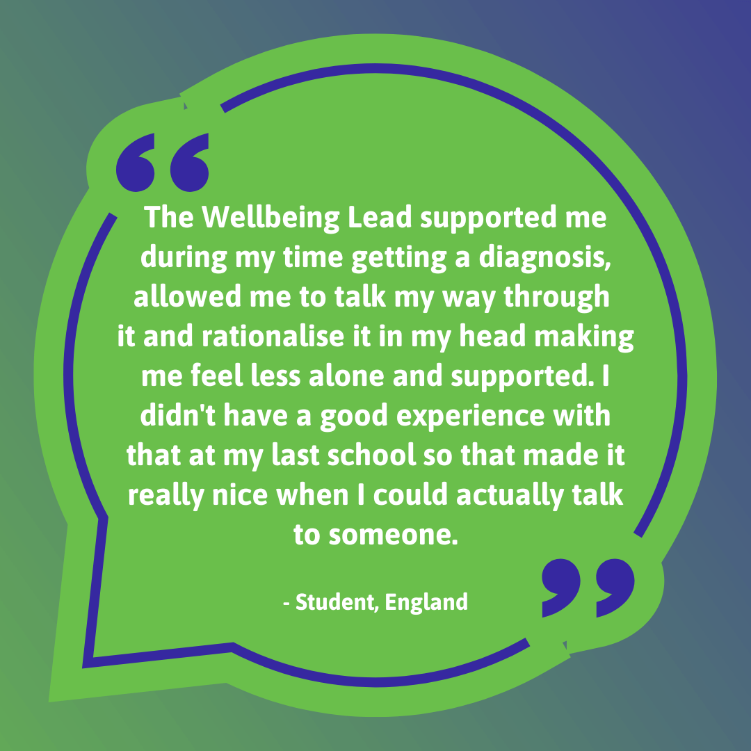 The Wellbeing Lead supported me during my time getting a diagnosis, allowed me to talk my way through it and rationalise it in my head making me feel less alone and supported. I didn't have a good experience with that at my last school so that made it really nice when I could actually talk to someone.